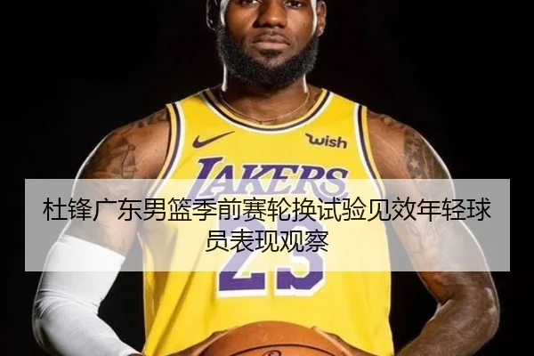 杜锋广东男篮季前赛轮换试验见效年轻球员表现观察